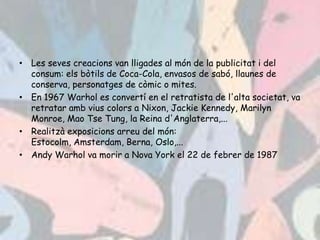 • Les seves creacions van lligades al món de la publicitat i del
  consum: els bòtils de Coca-Cola, envasos de sabó, llaunes de
  conserva, personatges de còmic o mites.
• En 1967 Warhol es convertí en el retratista de l'alta societat, va
  retratar amb vius colors a Nixon, Jackie Kennedy, Marilyn
  Monroe, Mao Tse Tung, la Reina d'Anglaterra,...
• Realitzà exposicions arreu del món:
  Estocolm, Amsterdam, Berna, Oslo,...
• Andy Warhol va morir a Nova York el 22 de febrer de 1987
 