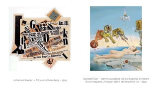 Johannes Baader — Tribute to Gutenberg – 1919
Salvador Dalí — somni causat pel vol d'una abella al voltant
d'una magrana un segon abans de despertar-se – 1944
 