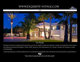 www.Exquisite-voyage.com.
                                                          ID298

 Warholl Villa                                                                                       10 Persons




                                                     The Voyage
We take the time to assess each and every one of our clients' needs and desires in order to provide the most unique
and tailored services like Butlers, Chefs, Staff, Security, VIP reservations, DJ, Yachts, Private Jet Charters in strict
confidentiality.
Understanding our clients preferences is essential to anticipate their demands and exceed their expectations.

                                   Your time is precious, let us do the work!
 