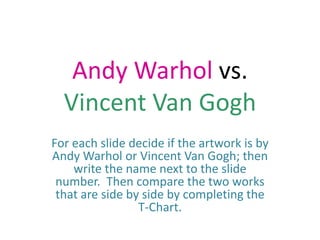 Andy Warhol vs. Vincent Van Gogh For each slide decide if the artwork is by Andy Warhol or Vincent Van Gogh; then write the name next to the slide number.  Then compare the two works that are side by side by completing the T-Chart. 