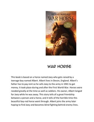 War Horse

This book is based on a horse named Joey who gets raised by a
teenage-boy named Albert. Albert lives in Devon, England. Albert’s
father has to pay rent so he sells Joey to the army in 1941 to get
money. It took place during and after the First World War. Horses were
needed greatly at the time as well as soldiers. His owner, Albert longed
for Joey while he was away. This story tells of a great friendship
between a person and a horse, and it tells of the horrible time this
beautiful bay-red horse went through. Albert joins the army later
hoping to find Joey and becomes blind fighting behind enemy lines.
 