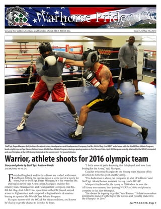 Serving the Soldiers, Civilians and Families of 2nd ABCT, 4th Inf. Div. Issue 125 May 16, 2013
Warrior, athlete shoots for 2016 olympic teamStory and photo by Staff Sgt. Andrew Porch
2nd ABCT PAO, 4th Inf. Div.
StaffSgt.ReyesMarquez(left),indirectfireinfantryman,HeadquartersandHeadquartersCompany,2ndBn.,8thInfReg.,2ndABCTandaboxerwiththeWorldClassAthleteProgram,
landsarightcrossonSpc.StevenNelson,boxer,WorldClassAthleteProgram,duringasparingsessiononFortCarson,Colo.,April30.Marquez,recentlyattachedtotheWCAP,competed
andwonfirstplaceattheUSABoxingNationalsattheseniormen’s152-pounddivision.
Feet shuffling back and forth as blows are traded, with sweat
and blood hitting the canvas, is just a scene out of a movie for
some, but for Staff Sgt. Reyes Marquez, it is his everyday life.
During his seven year Army career, Marquez, indirect fire
infantryman, Headquarters and Headquarters Company, 2nd Bn.,
8th Inf. Reg., 2nd ABCT, has spent time in the Old Guard, served
a tour in Afghanistan, and competed at highest levels of amateur
boxing as a part of the World Class Athlete Program.
Marquez is now with the WCAP for his second time, and knows
he’s lucky to get the chance to do what he loves.
“I feel a sense of pride knowing that I deployed, and now I am
boxing for the Army,” said Marquez.
Coaches welcomed Marquez to the boxing team because of his
devotion to both the sport and the Army.
“His dedication is above par compared to a lot of Soldiers,” said
Staff Sgt. Alexis Ramos, assistant boxing coach, WCAP.
Marquez first boxed in the Army in 2008 when he won the
All Army tournament, later joining WCAP in 2009, and plans to
compete in the 2016 Olympics.
“As a boxer he is going to get far,” said Ramos. “He has tremendous
potential to make it to the top of the nation, and possibly make it to
the Olympics in 2016.”
See WARRIOR, Page 3
 