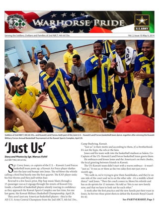 Serving the Soldiers, Civilians and Families of 2nd ABCT, 4th Inf. Div. Vol. 2, Issue 10 May 9, 2014
Soldiers of 2nd ABCT, 4th Inf. Div., and Kuwaiti Land Forces, both part of the Joint U.S. – Kuwaiti Land Forces basketball team dance, together after winning the Kuwaiti
Military Forces Annual Basketball Tournament at the Kuwait Sports Complex, April 29.
‘Just Us’Story and Photos by Sgt. Marcus Fichtl
2nd ABCT PAO, 4th Inf. Div.
S
gt. Corey Jones, co-captain of the U.S. – Kuwaiti Land Forces
basketball team posts up, a Kuwait Air Force player slashes
into the lane and bumps into Jones. The ref blows the whistle
calling a third foul barely into the first quarter. The KAF player sinks
his free throws and they pull within four.
Rewind to a few hours prior, Hip-hop music blasts through a
15-passenger van as it zigzags through the streets of Kuwait City.
Inside, a handful of basketball players silently roaring in confidence
as they approach the Kuwait Sports Complex one last time, for one
last game, the Kuwait Military Basketball Championship, April 28.
They aren’t just any American basketball players - they’re the
All-U.S. Army Central Champions from the 2nd ABCT, 4th Inf. Div.,
Camp Buehring, Kuwait.
“Just us” is their motto and according to them, it’s a brotherhood.
It’s not the hype, the refs or the fans.
Jones and his team walk into the basketball stadium as Salem, Co-
Captain of the US- Kuwaiti Land Forces basketball team greets them.
He embraces and kisses Jones and the American’s on their cheeks,
the local greeting between friends in Kuwait.
The US-Kuwaiti team didn’t start with a warm embrace - it wasn’t
“just us.” It was us or them as the two sides first met just over a
month ago.
“We walk in, we’re trying to give them handshakes, and they’re on
one side of the court and we’re on the other side - it’s a middle school
dance” said Jones. “Then the coach comes in, blows his whistle and
has us do sprints for 15 minutes. He told us ‘this is our new family
now, and that we have to look out for each other.”
A week after the first practice and the new family put their trust in
Jones, he hit two three point shots to defeat the Kuwaiti Royal Guard
84-82.
See PARTNERSHIP, Page 3
 
