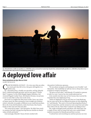 Page 2

Warhorse Pride

Vol. 2, Issue 4 February 14, 2014

Spc. Alexandria Perez , health care specialist, Co. C, 204th BSB, reaches out toward her husband Sgt. Eduardo Perez , behavioral health specialist, Co. C, 204th BSB, as they ride to their
living quarters after a day of work on Camp Buehring, Kuwait, Feb. 11.

A deployed love affair
Story and photos by Sgt. Marcus Fichtl
2nd ABCT PAO, 4th Inf. Div.

C

AMP BUEHRING, KUWAIT – It’s a love story like any other,
boy meets girl, they fall in love, they grow old together in a
combat zone.
Spc. Alexandria Perez, a health care specialist, and Sgt. Eduardo
Perez, a behavioral health specialist, met six years ago at “Charlie
Med,” Company C of the 204th Brigade Support Battalion, 2nd
Armored Brigade Combat Team, 4th Infantry Division, two privates
as new to each other as they were to the Army.
One from Los Angeles the other from Laredo, Texas, one a lover
of Tejano music the other joining the Army straight out of fashion
school, culturally, two people as different as you could find anywhere.
But in the Army, both hundreds a miles from home, they found a
family in their unit and with each other.
“We connected on paper,” said Alexandria. We didn’t have much
in common, but both coming from big Mexican families we shared
values of faith and family.”
And seemingly, Eduardo’s Texan chivalry meshed with

Alexandria’s Californian openness.
“He was always saving me and keeping me out of trouble,” said
Alexandria. “He would help me with my ruck or always have a spare
of whatever I forgot to formation.”
“We grew on each other,” said Eduardo. If I needed to someone
to talk to or vent, I went to her, she would understand me.”
A few months into their stay on Fort Carson, they received the
word that they were deploying to Iraq.
“When we deployed to Iraq we were here on Camp Buehring,
the list came out for the two different locations we were deploying
to,” said Eduardo. “She went to (Forward Operating Base) Kalsu; I
went to Camp Echo, and the moment we were away from each other
that’s when it hit me, that’s when I realized I was falling in love.”
The couple exchanged emails and phone calls while apart, but
a couple of close calls on Camp Echo and a non-combat related
medical evacuation for Eduardo pressed him to action.
“I realized how real everything was and how precious our time

 