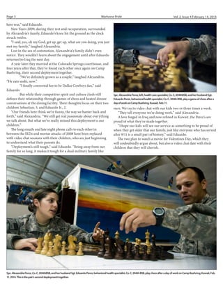 Page 3

Warhorse Pride

here was,” said Eduardo.
New Years 2009, during their rest and recuperation, surrounded
by Alexandria’s family, Eduardo’s knee hit the ground as the clock
struck twelve.
“I said, yes, oh my God, get up, get up, what are you doing, you just
met my family,” laughed Alexandria.
Lost in the sea of commotion, Alexandria’s family didn’t even
notice. They wouldn’t learn about the engagement until after Eduardo
returned to Iraq the next day.
A year later they married at the Colorado Springs courthouse, and
four years after that, they’ve found each other once again on Camp
Buehring, their second deployment together.
	
“We’ve definitely grown as a couple,” laughed Alexandria.
“He eats sushi, now.”
	
“I finally converted her to be Dallas Cowboys fan,” said
Eduardo.
	
But while their competitive spirit and culture clash still
defines their relationship through games of chess and heated dinner
conversations at the dining facility. Their thoughts focus on their two
children Sebastian, 3, and Eduardo Jr., 2.
“Our friends here think we’re funny, the way we banter back and
forth,” said Alexandria. “We still get real passionate about everything
we talk about. But what we’ve really missed this deployment is our
children.”
The long emails and late night phone calls to each other in
between the IEDs and mortar attacks of 2008 have been replaced
with video chat sessions with their children, who are just beginning
to understand what their parents do.
“Deployment’s still tough,” said Eduardo. “Being away from our
family for so long, it makes it tough for a dual-military family like

Vol. 2, Issue 4 February 14, 2014

Spc. Alexandria Perez, left, health care specialist, Co. C, 204thBSB, and her husband Sgt.
Eduardo Perez, behavioral health specialist, Co. C, 204th BSB, play a game of chess after a
day of work on Camp Buehring, Kuwait, Feb. 11.

ours. We try to video chat with our kids two or three times a week.
“They tell everyone we’re doing work,” said Alexandria.
A love forged in Iraq and now refined in Kuwait, the Perez’s are
proud of what they’ve made together.
“I hope our kids will see our service as something to be proud of
when they get older that our family, just like everyone who has served
after 9/11 is a small part of history,” said Eduardo.
The two plan to watch a movie for Valentines Day, which they
will undoubtedly argue about, but also a video chat date with their
children that they will cherish.

Spc. Alexandria Perez, Co. C, 204thBSB, and her husband Sgt. Eduardo Perez, behavioral health specialist, Co. C, 204th BSB, play chess after a day of work on Camp Buehring, Kuwait, Feb.
11, 2014. This is the pair’s second deployment together.

 