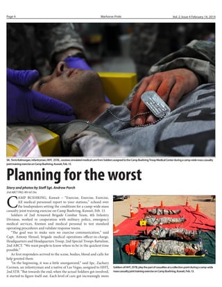 Page 4

Warhorse Pride

Vol. 2, Issue 4 February 14, 2014

Sfc. Terris Kolmorgan, infantryman, HHT, 2STB, , receives simulated medical care from Soldiers assigned to the Camp Buehring Troop Medical Center during a camp-wide mass casualty
joint training exercise on Camp Buehring, Kuwait, Feb. 13.

Planning for the worst
Story and photos by Staff Sgt. Andrew Porch
2nd ABCT PAO, 4th Inf. Div.

C

AMP BUEHRING, Kuwait – “Exercise, Exercise, Exercise,
All medical personnel report to your stations,” echoed over
the loudspeakers setting the conditions for a camp-wide mass
casualty joint training exercise on Camp Buehring, Kuwait, Feb. 13.
Soldiers of 2nd Armored Brigade Combat Team, 4th Infantry
Division, worked in cooperation with military police, emergency
medical services, firemen and medical personal to test standard
operating procedures and validate response teams.
“The goal was to make sure we exercise communication,” said
Capt. Antony Hensel, brigade medical operations officer-in-charge,
Headquarters and Headquarters Troop, 2nd Special Troops Battalion,
2nd ABCT. “We want people to know where to be in the quickest time
possible.”
As first responders arrived to the scene, bodies, blood and calls for
help greeted them.
“In the beginning, it was a little unorganized,” said Spc. Zachary
Carmen, an infantryman and a native of Las Vegas, assigned to HHT,
2nd STB. “But towards the end, when the actual Soldiers got involved,
it started to figure itself out. Each level of care got increasingly more

Soldiers of HHT, 2STB, play the part of casualties at a collection point during a camp-wide
mass casualty joint training exercise on Camp Buehring, Kuwait, Feb. 13.

 