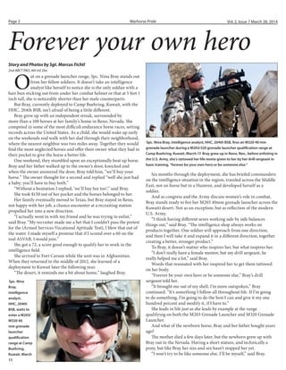 Warhorse PridePage 2 Vol. 2, Issue 7 March 28, 2014
O
ut on a grenade launcher range, Spc. Nina Bray stands out
from her fellow soldiers. It doesn’t take an intelligence
analyst like herself to notice she is the only soldier with a
hair bun sticking out from under her combat helmet or that at 5 feet 1
inch tall, she is noticeably shorter than her male counterparts.
But Bray, currently deployed to Camp Buehring, Kuwait, with the
HHC, 204th BSB, isn’t afraid of being a little different.
Bray grew up with an independent streak, surrounded by
more than a 100 horses at her family’s home in Reno, Nevada. She
competed in some of the most difficult endurance horse races, setting
records across the United States. As a child, she would wake up early
on the weekends and walk with her dad through their neighborhood,
where the nearest neighbor was two miles away. Together they would
find the most neglected horses and offer their owner what they had in
their pocket to give the horse a better life.
One weekend, they stumbled upon an exceptionally beat up horse.
Bray and her father walked up to the owner’s door, knocked and
when the owner answered the door, Bray told him, “we’ll buy your
horse.” The owner thought for a second and replied “well she just had
a baby; you’ll have to buy both.”
“Without a hesitation I replied, ‘we’ll buy her too’,” said Bray.
She took $150 out of her pocket and the horses belonged to her.
Her family eventually moved to Texas, but Bray stayed in Reno,
not happy with her job, a chance encounter at a recruiting station
propelled her into a new direction.
“I actually went in with my friend and he was trying to enlist,”
said Bray. “My recruiter made me a bet that I couldn’t pass the pretest
for the (Armed Services Vocational Aptitude Test), I blew that out of
the water. I made myself a promise that if I scored over a 60 on the
real ASVAB, I would join.”
She got a 72, a score good enough to qualify her to work in the
intelligence field.
She arrived to Fort Carson while the unit was in Afghanistan.
When they returned in the middle of 2012, she learned of a
deployment to Kuwait later the following year.
“The desert, it reminds me a bit about home,” laughed Bray.
Story and Photos by Sgt. Marcus Fichtl
2nd ABCT PAO, 4th Inf. Div.
Forever your own hero
Spc. Nina Bray, intelligence analyst, HHC, 204th BSB, fires an M320 40 mm
grenade launcher during a M203/320 grenade launcher qualification range at
Camp Buehring, Kuwait, March 17. Bray grew up in Reno, Nev., before enlisting in
the U.S. Army, she’s tattooed her life motto given to her by her drill sergeant in
basic training, “forever be your own hero or be someone else.”
Six months through the deployment, she has briefed commanders
on the intelligence situation in the region, traveled across the Middle
East, not on horse but in a Humvee, and developed herself as a
soldier.
And as congress and the Army discuss women’s role in combat,
Bray stands ready to fire her M203 40mm grenade launcher across the
Kuwaiti desert. Not as an exception, but as reflection of the modern
U.S. Army.
“I think having different sexes working side by side balances
things out,” said Bray. “The intelligence shop always works on
products together. One soldier will approach from one direction,
and then I will take it and expand it in a different direction, together
creating a better, stronger product.”
To Bray, it doesn’t matter who inspires her, but what inspires her.
“I don’t really have a female mentor, but my drill sergeant, he
really helped me a lot,” said Bray.
Words that resonated with her inspired her to get them tattooed
on her body.
“Forever be your own hero or be someone else,” Bray’s drill
sergeant told her.
“It brought me out of my shell, I’m more outspoken,” Bray
continued. “It’s something I follow all throughout life. If I’m going
to do something, I’m going to do the best I can and give it my one
hundred percent and modify it, if I have to.”
She leads in life just as she leads by example at the range
qualifying on both the M203 Grenade Launcher and M320 Grenade
Launcher.
And what of the newborn horse, Bray and her father bought years
ago?
The mother died a few days later, but the newborn grew up with
Bray out in the Nevada. Having a short stature, and technically a
pony, but like Bray her size and sex hasn’t stopped her yet.
“I won’t try to be like someone else, I’ll be myself,” said Bray.
Spc. Nina
Bray,
intelligence
analyst,
HHC, 204th
BSB, waits to
enter a M203/
M320 40
mm grenade
launcher
qualification
range at Camp
Buehring,
Kuwait, March
17.
 