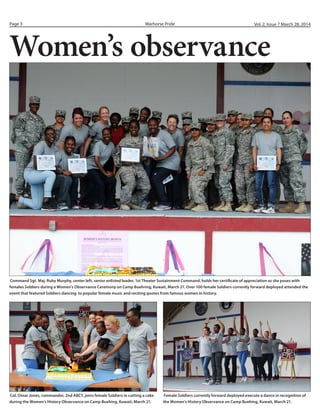Warhorse PridePage 3 Vol. 2, Issue 7 March 28, 2014
Female Soldiers
Women’s observance
Command Sgt. Maj. Ruby Murphy, center left, senior enlisted leader, 1st Theater Sustainment Command, holds her certificate of appreciation as she poses with
females Soldiers during a Women’s Observance Ceremony on Camp Buehring, Kuwait, March 21. Over 100 female Soldiers currently forward deployed attended the
event that featured Soldiers dancing to popular female music and reciting quotes from famous women in history.
Col. Omar Jones, commander, 2nd ABCT, joins female Soldiers in cutting a cake
during the Women’s History Observance on Camp Buehing, Kuwait, March 21.
Female Soldiers currently forward deployed execute a dance in recognition of
the Women’s History Observance on Camp Buehing, Kuwait, March 21.
 
