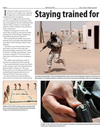 I
n the past 10-plus years since the U.S.
has been at war, soldiers were required
to adapt from conventional warfare to
combating counter insurgency.
As the war in Afghanistan draws down,
the Army is going back to training on their
armored equipment, but the leadership of the
“Demon Dog” Company is ensuring their
soldiers are able to perform critical skills in
both competencies.
Soldiers of Company D, 1st Bn., 67th
Armor Reg, trained on close quarter battle
techniques at Udairi Range Complex near
Camp Buehring, Kuwait, March 13.
The training allowed soldiers to practice
clearing rooms and perfecting dismounted
movements while working in squad-sized
elements.
“The basic reason why you have to know
both sides is you have to be ready and
prepared to deploy anywhere in the world
at anytime,” said Sgt. John Johnson, armor
crewman, Company D. “You never know
what type of environment you are going to
be in.”
The soldiers used simulation rounds to
increase the authenticity of the training.
“Sim rounds definitely increase the realism
of the training,” said 1st Lt. Daniel Nicolosi,
platoon leader, Company D. “The more
friction points we can identify and the more
(standard operating procedures) we can
develop the better trained we will be.”
For most of the junior enlisted soldiers,
this is the first time they have conducted the
Staying trained for
Sgt.AndrewGroeneveld,left,anativeofGrandRapids,Mich.,andanarmorcrewmanassignedtoCompanyD,1stBn,67thArmor
Kuwait,March13.Thesoldiersoperatedinsmallteamsandreceivedanassessmentontheirabilitytoclearroomsandbuildingso
Warhorse PridePage 4 Vol. 2, Issue 7 March 28, 2014
Soldiersof1stBn.,67thArmorReg.,practiceupanddowndrills
priortoconductingclosequarterbattletrainingatUdairiRange
ComplexnearCampBuehring,Kuwait,March13.
ASoldierof1stBn.,67thArmorReg.,loadssimulationroundspriortoconductingclosequarterbattletrainingatUdai
ComplexnearCampBuehring,Kuwait,March13.
 