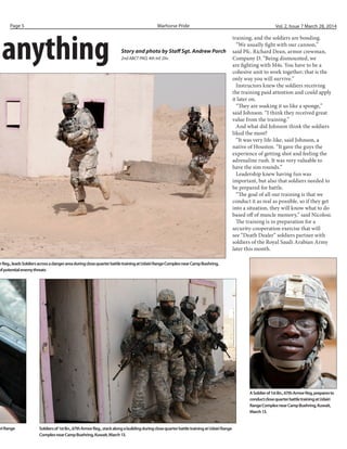 anything Story and photo by Staff Sgt. Andrew Porch
2nd ABCT PAO, 4th Inf. Div.
orReg.,leadsSoldiersacrossadangerareaduringclosequarterbattletrainingatUdairiRangeComplexnearCampBuehring,
ofpotentialenemythreats
Warhorse PridePage 5 Vol. 2, Issue 7 March 28, 2014
training, and the soldiers are bonding.
“We usually fight with our cannon,”
said Pfc. Richard Dean, armor crewman,
Company D. “Being dismounted, we
are fighting with M4s. You have to be a
cohesive unit to work together; that is the
only way you will survive.”
Instructors knew the soldiers receiving
the training paid attention and could apply
it later on.
“They are soaking it us like a sponge,”
said Johnson. “I think they received great
value from the training.”
And what did Johnson think the soldiers
liked the most?
“It was very life-like, said Johnson, a
native of Houston. “It gave the guys the
experience of getting shot and feeling the
adrenaline rush. It was very valuable to
have the sim rounds.”
Leadership knew having fun was
important, but also that soldiers needed to
be prepared for battle.
“The goal of all our training is that we
conduct it as real as possible, so if they get
into a situation, they will know what to do
based off of muscle memory,” said Nicolosi.
The training is in preparation for a
security-cooperation exercise that will
see “Death Dealer” soldiers partner with
soldiers of the Royal Saudi Arabian Army
later this month.
iriRange Soldiersof1stBn.,67thArmorReg.,stackalongabuildingduringclosequarterbattletrainingatUdairiRange
ComplexnearCampBuehring,Kuwait,March13.
ASoldierof1stBn.,67thArmorReg,preparesto
conductclosequarterbattletrainingatUdairi
RangeComplexnearCampBuehring,Kuwait,
March13.
 