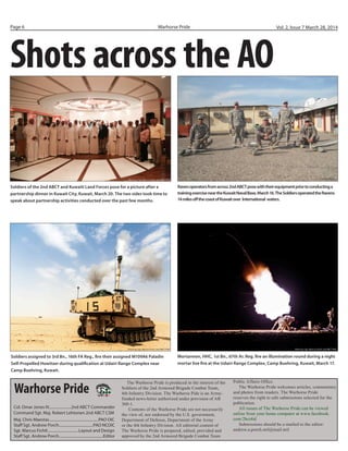 Warhorse PridePage 6 Vol. 2, Issue 7 March 28, 2014
Shots across the AO
The Warhorse Pride is produced in the interest of the
Soldiers of the 2nd Armored Brigade Combat Team,
4th Infantry Division. The Warhorse Pide is an Army-
funded news-letter authorized under provision of AR
360-1.
Contents of the Warhorse Pride are not necessarily
the view of, nor endorsed by the U.S. government,
Department of Defense, Department of the Army
or the 4th Infantry Division. All editorial content of
The Warhorse Pride is prepared, edited, provided and
approved by the 2nd Armored Brigade Combat Team
Public Affairs Office.
The Warhorse Pride welcomes articles, commentary
and photos from readers. The Warhorse Pride
reserves the right to edit submissions selected for the
publication.
All issues of The Warhorse Pride can be viewed
online from your home computer at www.facebook.
com/2bct4id
Submissions should be e-mailed to the editor:
andrew.a.porch.mil@mail.mil
	
Col. Omar Jones IV......................2nd ABCT Commander
Command Sgt. Maj. Robert Lehtonen 2nd ABCT CSM
Maj. Chris Maestas.................................................PAO OIC
Staff Sgt. Andrew Porch..................................PAO NCOIC
Sgt. Marcus Fichtl...............................Layout and Design
Staff Sgt. Andrew Porch............................................Editor
Warhorse Pride
Mortarmen, HHC, 1st Bn., 67th Ar. Reg. fire an illumination round during a night
mortar live fire at the Udairi Range Complex, Camp Buehring, Kuwait, March 17.
Soldiers of the 2nd ABCT and Kuwaiti Land Forces pose for a picture after a
partnership dinner in Kuwait City, Kuwait, March 20. The two sides took time to
speak about partnership activities conducted over the past few months.
Soldiers assigned to 3rd Bn., 16th FA Reg., fire their assigned M109A6 Paladin
Self-Propelled Howitzer during qualification at Udairi Range Complex near
Camp Buehring, Kuwait.
Ravenoperatorsfromacross2ndABCTposewiththeirequipmentpriortoconductinga
trainingexerciseneartheKuwaitNavalBase,March16.TheSoldiersoperatedtheRavens
14milesoffthecoastofKuwaitover International waters.
Photo by: Sgt. Marcus Fichtl, 2nd ABCT PAO
Courtesy Photo
Courtesy Photo
Photo by: Sgt. Marcus Fichtl, 2nd ABCT PAO
Photo by: Sgt. Marcus Fichtl, 2nd ABCT PAO
 