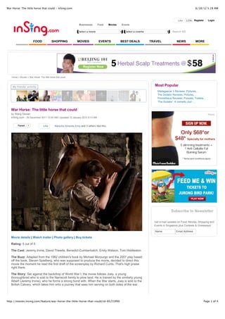 War Horse: The little horse that could - inSing.com                                                                                                           6/18/12 5:28 AM



                                                                                                                                               Like   120k Register       Login
                                                                  Businesses       Food     Movies   Events

                                                                  Select a movie                        Select a cinema                   Search SG


                        FOOD               SHOPPING             MOVIES             EVENTS            BEST DEALS           TRAVEL              NEWS            MORE




   Home > Movies > War Horse: The little horse that could



    My friends' activity
                                                                                                                            Most Popular
                                                                                                                              Madagascar 3 Reviews, Pictures,...
                                                                                                                              The Dictator Reviews, Pictures,...
                                                                                                                              Prometheus Reviews, Pictures, Trailers...
                                                                                                                              'The Dictator': A comedic dud -...


   War Horse: The little horse that could
   by Wang Dexian
   inSing.com - 29 December 2011 12:00 AM | Updated 13 January 2012 9:13 AM


        Tweet      1              Like        Natasha Amanda King and 3 others like this.




                                                                                                                                         Subscribe to Newsletter

                                                                                                                            Get e-mail updates on Food, Movies, Shopping and
                                                                                                                            Events in Singapore plus Contests & Giveaways!

                                                                                                                            Name             Email Address

   Movie details | Watch trailer | Photo gallery | Buy tickets

   Rating: 5 out of 5

   The Cast: Jeremy Irvine, David Thewlis, Benedict Cumberbatch, Emily Watson, Tom Hiddleston

   The Buzz: Adapted from the 1982 children's book by Michael Morpurgo and the 2007 play based
   off the book, Steven Spielberg, who was supposed to produce the movie, decided to direct this
   movie the moment he read the first draft of the screenplay by Richard Curtis. That's high praise
   right there.

   The Story: Set against the backdrop of World War I, the movie follows Joey, a young
   thoroughbred who is sold to the Narracott family to plow land. He is trained by the similarly young
   Albert (Jeremy Irvine), who he forms a strong bond with. When the War starts, Joey is sold to the
   British Calvary, which takes him onto a journey that sees him serving on both sides of the war.




http://movies.insing.com/feature/war-horse-the-little-horse-that-could/id-85233f00                                                                                   Page 1 of 4
 