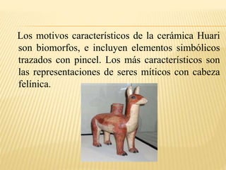 Los motivos característicos de la cerámica Huari 
son biomorfos, e incluyen elementos simbólicos 
trazados con pincel. Los más característicos son 
las representaciones de seres míticos con cabeza 
felínica. 
 
