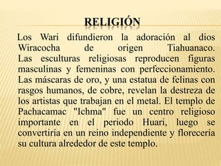 RELIGIÓN 
Los Wari difundieron la adoración al dios 
Wiracocha de origen Tiahuanaco. 
Las esculturas religiosas reproducen figuras 
masculinas y femeninas con perfeccionamiento. 
Las máscaras de oro, y una estatua de felinas con 
rasgos humanos, de cobre, revelan la destreza de 
los artistas que trabajan en el metal. El templo de 
Pachacamac "Ichma" fue un centro religioso 
importante en el periodo Huari, luego se 
convertiría en un reino independiente y florecería 
su cultura alrededor de este templo. 
 