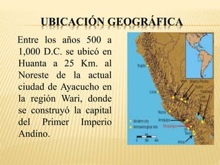 UBICACIÓN GEOGRÁFICA 
Entre los años 500 a 
1,000 D.C. se ubicó en 
Huanta a 25 Km. al 
Noreste de la actual 
ciudad de Ayacucho en 
la región Wari, donde 
se construyó la capital 
del Primer Imperio 
Andino. 
 