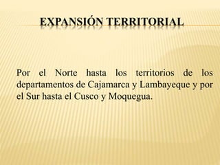 EXPANSIÓN TERRITORIAL 
Por el Norte hasta los territorios de los 
departamentos de Cajamarca y Lambayeque y por 
el Sur hasta el Cusco y Moquegua. 
 