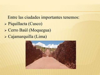 Entre las ciudades importantes tenemos: 
 Piquillacta (Cusco) 
 Cerro Baúl (Moquegua) 
 Cajamarquilla (Lima) 
 