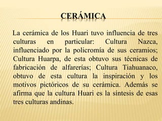 CERÁMICA 
La cerámica de los Huari tuvo influencia de tres 
culturas en particular: Cultura Nazca, 
influenciado por la policromía de sus ceramios; 
Cultura Huarpa, de esta obtuvo sus técnicas de 
fabricación de alfarerías; Cultura Tiahuanaco, 
obtuvo de esta cultura la inspiración y los 
motivos pictóricos de su cerámica. Además se 
afirma que la cultura Huari es la síntesis de esas 
tres culturas andinas. 
 