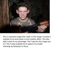 This is a portrait image that I took. In this image I created a
shadow to try and create a more realistic affect. This idea
didn’t work to my advantage. The f-stop for this image was
3.5. This f-stop enabled me to capture my model
shouting, by keeping it in focus.
 