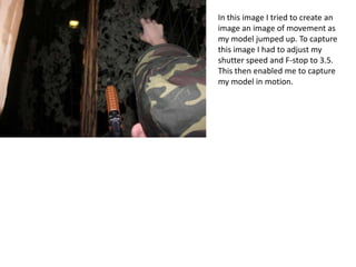 In this image I tried to create an
image an image of movement as
my model jumped up. To capture
this image I had to adjust my
shutter speed and F-stop to 3.5.
This then enabled me to capture
my model in motion.
 