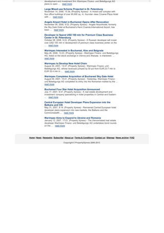 development and investment firm Warimpex Finanz- und Beteiligungs AG
plans to open ... read more

Large Mixed-use Scheme Projected in St. Petersburg
November 14, 2008, 15:36, (Property Xpress) - A mixed-use complex with
four office buildings of over 90,000 sq. m, four-star class Crowne Plaza Hotel
with ... read more

Angelo Airport Hotel in Bucharest Opens After Renovation
November 04, 2008, 9:53, (Property Xpress) - Angelo Airporthotel, formerly
the Sky Gate Hotel at Bucharest’s Henri Coanda International Airport, has
been ... read more

Developer to Spend USD 100 mln for Premium Class Business
Center in St. Petersburg
October 08, 2008, 9:22, (Property Xpress) - A Russian developer will invest
over USD 100 mln in development of premium class business center on the
... read more

Warimpex Interested in Bucharest, Kiev and Belgrade
May 26, 2008, 13:23, (Property Xpress) - Warimpex Finanz- und Beteiligungs
AG, listed on the stock exchange in Vienna and Warsaw, is interested, ...
read more

Warimpex to Develop New Hotel Chain
August 30, 2007, 13:37, (Property Xpress) - Warimpex Finanz- und
Beteiligungs AG, whose revenues jumped by 50 pct from EUR 23.7 mln to
EUR 35.4 mln in ... read more

Warimpex Completes Acquisition of Bucharest Sky Gate Hotel
August 09, 2007, 15:41, (Property Xpress) - Yesterday, Warimpex Finanzund Beteiligungs AG completed its entry into the Romanian market by the ...
read more

Bucharest Four Star Hotel Acquisition Announced
July 17, 2007, 9:47, (Property Xpress) - A real estate development and
investment company specializing in hotel properties in Central and Eastern
... read more

Central European Hotel Developer Plans Expansion into the
Balkans and CIS
May 31, 2007, 8:14, (Property Xpress) - Renowned Central European hotel
developer plans expansion into new markets, the Balkans and the
Commonwealth ... read more

Warimpex Aims to Expand to Ukraine and Romania
January 12, 2007, 17:01, (Property Xpress) - The Vienna-based real estate
developer Warimpex Finanz- und Beteiligungs AG undertakes bond rounds
on the ... read more

Home | News | Newswire | Subscribe | About us | Terms & Conditions | Contact us | Sitemap | News archive | FAQ
Copyright © PropertyXpress 2006-2012

 