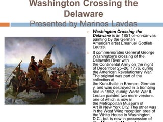 Washington Crossing the
Delaware
Presented by Marinos Lavdas
 Washington Crossing the
Delaware is an 1851 oil-on-canvas
painting by the German
American artist Emanuel Gottlieb
Leutze.
 It commemorates General George
Washington's crossing of the
Delaware River with
the Continental Army on the night
of December 25–26, 1776, during
the American Revolutionary War.
The original was part of the
collection at
the Kunsthalle in Bremen, German
y, and was destroyed in a bombing
raid in 1942, during World War II.
Leutze painted two more versions,
one of which is now in
the Metropolitan Museum of
Art in New York City. The other was
in the West Wing reception area of
the White House in Washington,
D.C., but is now in possession of
 