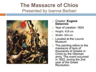 The Massacre of Chios
Presented by Ioanna Barbari
 Creator: Eugene
Delacroix
 Year of creation: 1824
 Height: 419 cm
 Width: 354 cm
 Located at the Louvre
Museum
 The painting refers to the
massacre of tens of
thousands of Greeks in
Chios by the Ottoman
army. The event occurred
in 1822, during the 2nd
year of the Greek
Revolution.
 