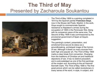 The Third of May
Presented by Zacharoula Soukantou
 The Third of May 1808 is a painting completed in
1814 by the Spanish painter Francisco Goya,
now in the Museo del Prado, Madrid. In the work,
Goya sought to commemorate Spanish
resistance to Napoleon's armies during the
occupation of 1808 in the Peninsular War. Along
with its companion piece of the same size, The
Second of May 1808 it was commissioned by the
provisional government of Spain at Goya's
suggestion.
 The painting's content, presentation, and
emotional force secure its status as a
groundbreaking, archetypal image of the horrors
of war. Although it draws on many sources from
both high and popular art, The Third of May 1808
marks a clear break from convention. Diverging
from the traditions of Christian art and traditional
depictions of war, it has no distinct precedent,
and is acknowledged as one of the first paintings
of the modern era. According to the art historian
Kenneth Clark, The Third of May 1808 is "the first
great picture which can be called revolutionary in
every sense of the word, in style, in subject, and
 
