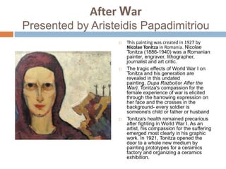 After War
Presented by Aristeidis Papadimitriou
 This painting was created in 1927 by
Nicolae Tonitza in Romania. Nicolae
Tonitza (1886-1940) was a Romanian
painter, engraver, lithographer,
journalist and art critic.
 The tragic effects of World War I on
Tonitza and his generation are
revealed in this undated
painting, Dupa Razboi(or After the
War). Tonitza's compassion for the
female experience of war is elicited
through the harrowing expression on
her face and the crosses in the
background- every soldier is
someone's child or father or husband
 Tonitza's health remained precarious
after fighting in World War I. As an
artist, his compassion for the suffering
emerged most clearly in his graphic
work. In 1921, Tonitza opened the
door to a whole new medium by
painting prototypes for a ceramics
factory and organizing a ceramics
exhibition.
 