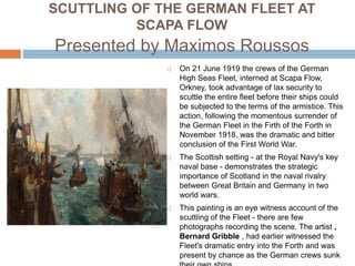 SCUTTLING OF THE GERMAN FLEET AT
SCAPA FLOW
Presented by Maximos Roussos
 On 21 June 1919 the crews of the German
High Seas Fleet, interned at Scapa Flow,
Orkney, took advantage of lax security to
scuttle the entire fleet before their ships could
be subjected to the terms of the armistice. This
action, following the momentous surrender of
the German Fleet in the Firth of the Forth in
November 1918, was the dramatic and bitter
conclusion of the First World War.
 The Scottish setting - at the Royal Navy's key
naval base - demonstrates the strategic
importance of Scotland in the naval rivalry
between Great Britain and Germany in two
world wars.
 This painting is an eye witness account of the
scuttling of the Fleet - there are few
photographs recording the scene. The artist ,
Bernard Gribble , had earlier witnessed the
Fleet's dramatic entry into the Forth and was
present by chance as the German crews sunk
 
