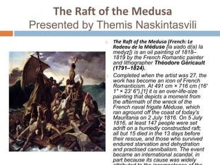 The Raft of the Medusa
Presented by Themis Naskintasvili
 The Raft of the Medusa (French: Le
Radeau de la Méduse [lə ʁado d(ə) la
medyz]) is an oil painting of 1818–
1819 by the French Romantic painter
and lithographer Théodore Géricault
(1791–1824).
 Completed when the artist was 27, the
work has become an icon of French
Romanticism. At 491 cm × 716 cm (16'
1" × 23' 6"),[1] it is an over-life-size
painting that depicts a moment from
the aftermath of the wreck of the
French naval frigate Méduse, which
ran aground off the coast of today's
Mauritania on 2 July 1816. On 5 July
1816, at least 147 people were set
adrift on a hurriedly constructed raft;
all but 15 died in the 13 days before
their rescue, and those who survived
endured starvation and dehydration
and practised cannibalism. The event
became an international scandal, in
part because its cause was widely
 