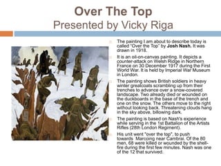Over The Top
Presented by Vicky Riga
 The painting I am about to describe today is
called “Over the Top” by Josh Nash. It was
drawn in 1918.
 It is an oil-on-canvas painting. It depicts a
counter-attack on Welsh Ridge in Northern
France on 30 December 1917 during the First
World War. It is held by Imperial War Museum
in London.
 The painting shows British soldiers in heavy
winter greatcoats scrambling up from their
trenches to advance over a snow-covered
landscape. Two already died or wounded on
the duckboards in the base of the trench and
one on the snow. The others move to the right
without looking back. Threatening clouds hang
in the sky above, billowing dark.
 The painting is based on Nash's experience
while serving in the 1st Battalion of the Artists
Rifles (28th London Regiment).
 His unit went "over the top", to push
towards Marcoing near Cambrai. Of the 80
men, 68 were killed or wounded by the shell-
fire during the first few minutes. Nash was one
of the 12 that survived.
 