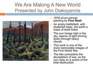 We Are Making A New World
Presented by John Diakoyannis
 1918 oil-on-canvas
painting by Paul Nash
 An empty battlefield, with
shattered trees, the earth a
mass of shell holes.
 The sun hangs high in the
sky, beams of light shining
down through heavy
clouds.
 This work is one of the
most memorable images of
the First World War.
 The title contradicts the
devastation of war, as the
sun rises on a scene of the
total destruction.
 