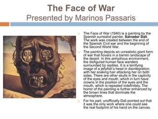 The Face of War
Presented by Marinos Passaris
 The Face of War (1940) is a painting by the
Spanish surrealist painter, Salvador Dali.
The work was created between the end of
the Spanish Civil war and the beginning of
the Second World War.
 The painting depicts an unrealistic giant form
of war that hovers in a barren landscape of
the desert. In this anhydrous environment,
the disfigured human face wanders
surrounded by reptiles. It is a terrifying
image of a jellyfish’s head in disintegration,
with her snaking hair attacking her on both
sides. There are other skulls in the captivity
of the eyes and mouth, which in turn have
crowns in the position of the eyes and the
mouth, which is repeated indefinitely. The
horror of the painting is further enhanced by
the brown tines that dominate the
atmosphere.
 For his part, unofficially Dali pointed out that
it was the only work where one could see
the real footprint of his hand on the canvas.
 
