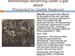 Stormtroops advancing under a gas
attack
Presented by Vasiliki Ragkousi
 Otto Dix was profoundly affected
by the sights of the war, and later
described a recurring nightmare in
which he crawled through
destroyed houses. He represented
his traumatic experiences in many
subsequent works, including a
portfolio of fifty etchings called Der
Krieg, published in 1924.
 Year: 1924
 Description: The scene is other
worldly as gas clouds the
atmosphere. Their features are
obscured by masks and their
fingers are curled like claws. These
are men who will kill by any
means. But are they men?
 Provenance: Der Krieg; #12
National Gallery of Australia,
 