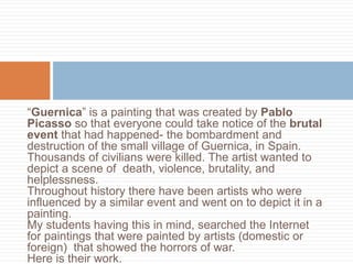 “Guernica” is a painting that was created by Pablo
Picasso so that everyone could take notice of the brutal
event that had happened- the bombardment and
destruction of the small village of Guernica, in Spain.
Thousands of civilians were killed. The artist wanted to
depict a scene of death, violence, brutality, and
helplessness.
Throughout history there have been artists who were
influenced by a similar event and went on to depict it in a
painting.
My students having this in mind, searched the Internet
for paintings that were painted by artists (domestic or
foreign) that showed the horrors of war.
Here is their work.
 