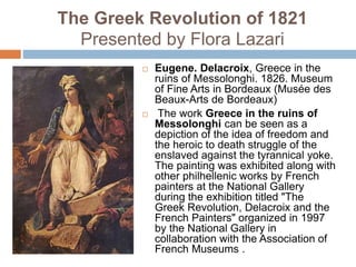 The Greek Revolution of 1821
Presented by Flora Lazari
 Eugene. Delacroix, Greece in the
ruins of Messolonghi. 1826. Museum
of Fine Arts in Bordeaux (Musée des
Beaux-Arts de Bordeaux)
 The work Greece in the ruins of
Messolonghi can be seen as a
depiction of the idea of ​​freedom and
the heroic to death struggle of the
enslaved against the tyrannical yoke.
The painting was exhibited along with
other philhellenic works by French
painters at the National Gallery
during the exhibition titled "The
Greek Revolution, Delacroix and the
French Painters" organized in 1997
by the National Gallery in
collaboration with the Association of
French Museums .
 