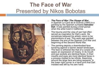 The Face of War
Presented by Nikos Bobotas
 The Face of War (The Visage of War;
in Spanish La Cara de la Guerra) (1940) is a
painting by the Spanish surrealist Salvador
Dalí. It was painted during a brief period
when the artist lived in California.
 The trauma and the view of war had often
served as inspiration for Dalí’s work. He
sometimes believed his artistic vision to be
premonitions of war. This work was painted
between the end of the Spanish Civil War and
beginning of the Second World War.
 The painting depicts a disembodied face
hovering against a barren desert landscape.
The face is withered like that of a corpse and
wears an expression of misery. In its mouth
and eye sockets are identical faces. In their
mouths and eyes are more identical faces in
a process implied to be infinite. Swarming
around the large face are biting serpents. In
the lower right corner is a hand print that Dalí
insisted was left by his own hand.
 