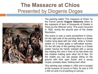 The Massacre at Chios
Presented by Diogenis Dogas
 The painting called “The massacre of Chios” by
the French painter Eugene Delacroix refers to
the massacre of tens of thousands of Greeks in
Chios by the Ottoman army. This event occurred
in 1822, during the second year of the Greek
Revolution.
 The scene is near a coast somewhere in Chios.
On the right side of the painting there is a Greek
mother lying dead with her child, while a Turkish
soldier on a horse grabs a half-naked woman.
On the left side of the painting there is a Greek
soldier having his hands crossed with a young
boy holding him and in front of his feet there are
two children holding each other full of fear. On
the middle you can see people sitting on the
ground with their eyes frozen and a young
couple, probably dead, holding each other.
 This painting was created in 1824 and is located
at the museum of Louvre in Paris. Its size is 419
x 354 cm and it is oil painting on canvas.
 