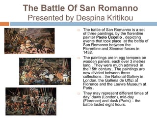The Battle Of San Romanno
Presented by Despina Kritikou
 The battle of San Romanno is a set
of three paintings, by the florentine
painter Paolo Uccello , depicting
events that took place at the battle of
San Romanno between the
Florentine and Sienese forces in
1432.
 The paintings are in egg tempera on
wooden panels, each over 3 metres
long . They were much admired in
the 15th century . The paintings are
now divided between three
collections : the National Gallery in
London, the Galleria de Uffizi at
Florence and the Louvre Museum at
Paris .
 They may represent different times of
day: dawn (London), mid-day
(Florence) and dusk (Paris) – the
battle lasted eight hours.
 