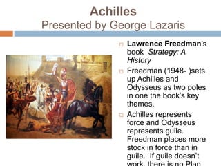 Achilles
Presented by George Lazaris
 Lawrence Freedman’s
book Strategy: A
History
 Freedman (1948- )sets
up Achilles and
Odysseus as two poles
in one the book’s key
themes.
 Achilles represents
force and Odysseus
represents guile.
Freedman places more
stock in force than in
guile. If guile doesn’t
 