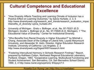 Cultural Competence and Educational
Excellence
 "How Diversity Affects Teaching and Learning Climate of Inclusion has a
Positive Effect on Learning Outcomes," by Sylvia Hurtado. 2, 3, 5
http://www.diversityweb.org/research_and_trends/research_evaluation_impac
t/benefits_of_diversity/ sylvia_hurtado.cfm
 University of Michigan . Gratz v. Bollinger, et al., No. 97-75321 (E.D.
Michigan), Grutter v. Bollinger et al., No. 97-75928 (E.D. Michigan). 1 "The
Educational Value of Diversity." Center for Institutional Diversity.
 "Who Benefits from Racial Diversity in Higher Education?" by Mitchell J.
Chang, Associate Dean of the College of Liberal Arts, Loyola Marymount
University, and Alexander W. Astin, Director, Higher Education Research
Institute, University of California- Los Angeles. 2, 3
http://www.diversityweb.org/Digest/W97/research.html
 "Fostering Intercultural Harmony in Schools Research Findings." Report,
prepared by Kathleen Cotton, Northwest Regional Educational Laboratory,
Portland, Oregon, 1993. "Cooperative Learning, Multicultural Functioning and
Student Achievement. San Bernadino, CA: San Bernadino School District,
1990. 2, 4 http://www.nwrel.org/scpd/sirs/ 8/topsyn7.h
Rosetta Eun Ryong Lee (http://tiny.cc/rosettalee)
 