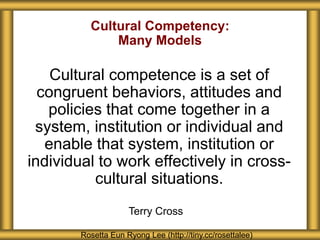 Cultural Competency:
Many Models
Cultural competence is a set of
congruent behaviors, attitudes and
policies that come together in a
system, institution or individual and
enable that system, institution or
individual to work effectively in cross-
cultural situations.
Rosetta Eun Ryong Lee (http://tiny.cc/rosettalee)
Terry Cross
 