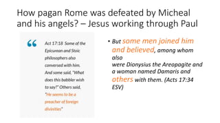 How pagan Rome was defeated by Micheal
and his angels? – Jesus working through Paul
• But some men joined him
and believed, among whom
also
were Dionysius the Areopagite and
a woman named Damaris and
others with them. (Acts 17:34
ESV)
 