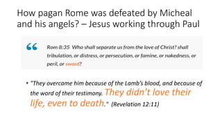 How pagan Rome was defeated by Micheal
and his angels? – Jesus working through Paul
• "They overcame him because of the Lamb’s blood, and because of
the word of their testimony. They didn’t love their
life, even to death." (Revelation 12:11)
 