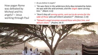 How pagan Rome
was defeated by
Micheal and his
angels? – Jesus
working through Paul
• Do you believe in angels?
• "He was there in the wilderness forty days tempted by Satan.
He was with the wild animals; and the angels were serving
him." (Mark 1:13)
• "Aren’t they all serving spirits, sent out to do service for the
sake of those who will inherit salvation?" (Hebrews 1:14)
• "Yahweh’s angel encamps around those who fear him, and
delivers them." (Psalms 34:7)
 