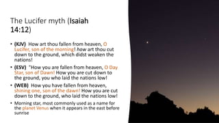 The Lucifer myth (Isaiah
14:12)
• (KJV) How art thou fallen from heaven, O
Lucifer, son of the morning! how art thou cut
down to the ground, which didst weaken the
nations!
• (ESV) "How you are fallen from heaven, O Day
Star, son of Dawn! How you are cut down to
the ground, you who laid the nations low!
• (WEB) How you have fallen from heaven,
shining one, son of the dawn! How you are cut
down to the ground, who laid the nations low!
• Morning star, most commonly used as a name for
the planet Venus when it appears in the east before
sunrise
 