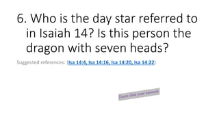 6. Who is the day star referred to
in Isaiah 14? Is this person the
dragon with seven heads?
Suggested references: (Isa 14:4, Isa 14:16, Isa 14:20, Isa 14:22)
 