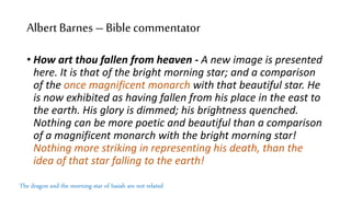 Albert Barnes–Biblecommentator
• How art thou fallen from heaven - A new image is presented
here. It is that of the bright morning star; and a comparison
of the once magnificent monarch with that beautiful star. He
is now exhibited as having fallen from his place in the east to
the earth. His glory is dimmed; his brightness quenched.
Nothing can be more poetic and beautiful than a comparison
of a magnificent monarch with the bright morning star!
Nothing more striking in representing his death, than the
idea of that star falling to the earth!
The dragon and the morning star of Isaiah are not related
 