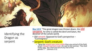 Identifying the
Dragon as
serpent
Rev 12:9 ”The great dragon was thrown down, the old
serpent, he who is called the devil and Satan, the
deceiver of the whole world.
• Old servant: Opposed to God’s perspective –
“Cunningness”
• Serpent: God’s creature
• "Now the serpent was more subtle than any animal of the field
which Yahweh God had made. He said to the woman, “Has God
really said, ‘You shall not eat of any tree of the
garden’?”" (Genesis 3:1)
 
